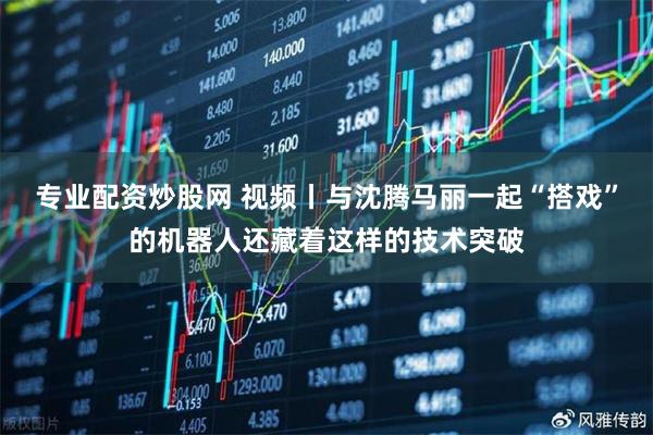 专业配资炒股网 视频丨与沈腾马丽一起“搭戏”的机器人还藏着这样的技术突破