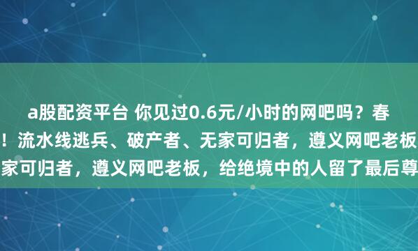 a股配资平台 你见过0.6元/小时的网吧吗？春节爆满？150元住一个月！流水线逃兵、破产者、无家可归者，遵义网吧老板，给绝境中的人留了最后尊严