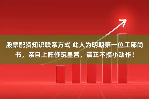 股票配资知识联系方式 此人为明朝第一位工部尚书，亲自上阵修筑皇宫，清正不搞小动作！