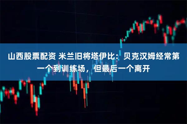 山西股票配资 米兰旧将塔伊比：贝克汉姆经常第一个到训练场，但最后一个离开
